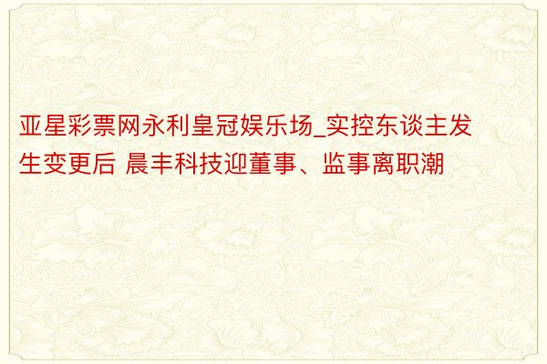 亚星彩票网永利皇冠娱乐场_实控东谈主发生变更后 晨丰科技迎董事、监事离职潮