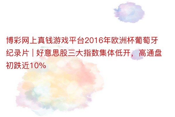 博彩网上真钱游戏平台2016年欧洲杯葡萄牙纪录片 | 好意思股三大指数集体低开，高通盘初跌近10%