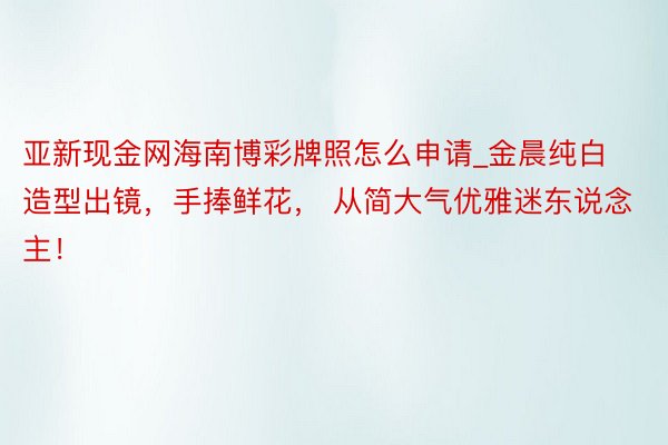 亚新现金网海南博彩牌照怎么申请_金晨纯白造型出镜，手捧鲜花， 从简大气优雅迷东说念主！