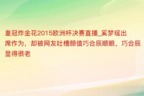 皇冠炸金花2015欧洲杯决赛直播_奚梦瑶出席作为，却被网友吐槽颜值巧合辰顺眼，巧合辰显得很老