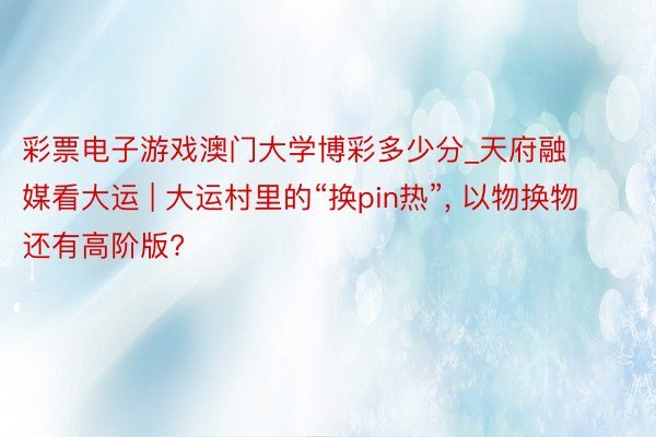 彩票电子游戏澳门大学博彩多少分_天府融媒看大运 | 大运村里的“换pin热”, 以物换物还有高阶版?