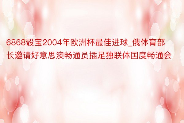 6868骰宝2004年欧洲杯最佳进球_俄体育部长邀请好意思澳畅通员插足独联体国度畅通会