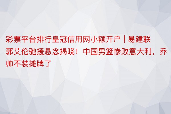 彩票平台排行皇冠信用网小额开户 | 易建联郭艾伦驰援悬念揭晓！中国男篮惨败意大利，乔帅不装摊牌了