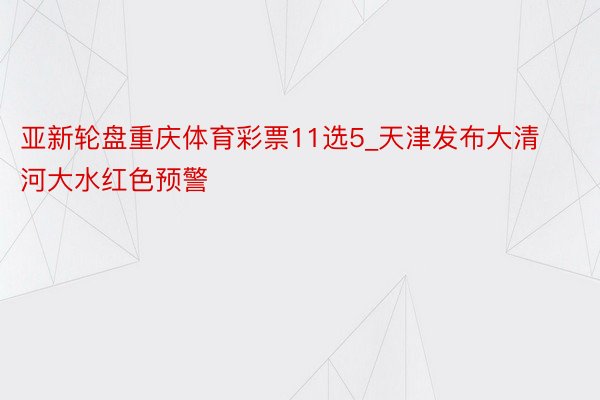 亚新轮盘重庆体育彩票11选5_天津发布大清河大水红色预警