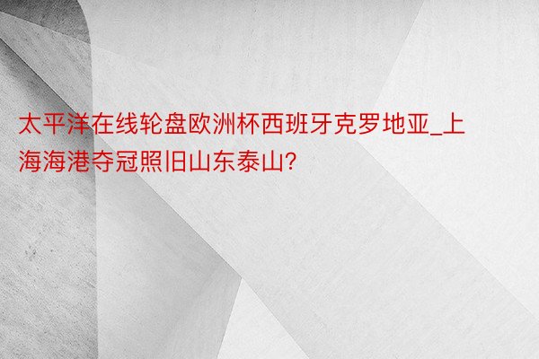 太平洋在线轮盘欧洲杯西班牙克罗地亚_上海海港夺冠照旧山东泰山？