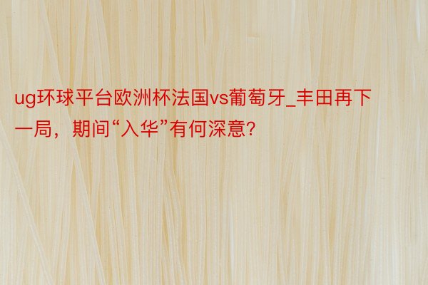 ug环球平台欧洲杯法国vs葡萄牙_丰田再下一局，期间“入华”有何深意？