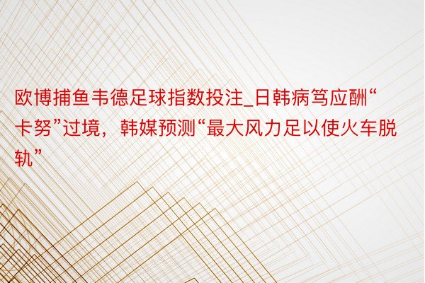 欧博捕鱼韦德足球指数投注_日韩病笃应酬“卡努”过境，韩媒预测“最大风力足以使火车脱轨”