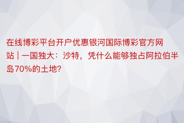 在线博彩平台开户优惠银河国际博彩官方网站 | 一国独大：沙特，凭什么能够独占阿拉伯半岛70%的土地？