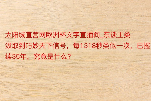 太阳城直营网欧洲杯文字直播间_东谈主类汲取到巧妙天下信号，每1318秒类似一次，已握续35年，究竟是什么？