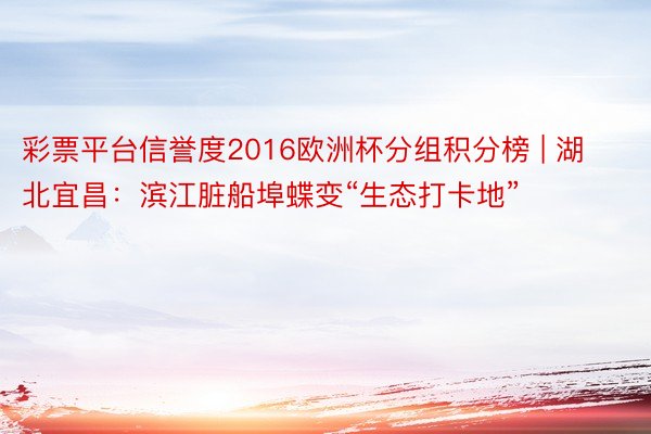 彩票平台信誉度2016欧洲杯分组积分榜 | 湖北宜昌：滨江脏船埠蝶变“生态打卡地”