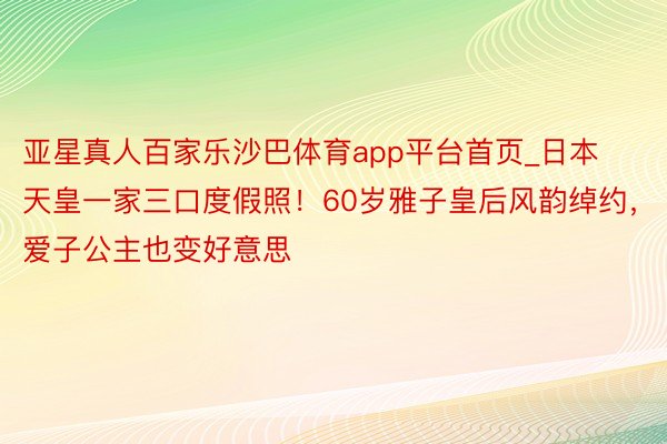 亚星真人百家乐沙巴体育app平台首页_日本天皇一家三口度假照！60岁雅子皇后风韵绰约，爱子公主也变好意思