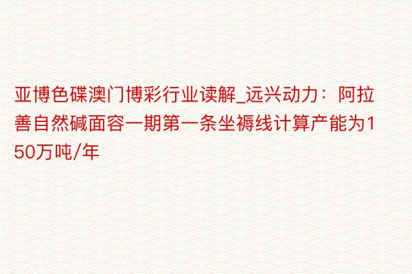 亚博色碟澳门博彩行业读解_远兴动力：阿拉善自然碱面容一期第一条坐褥线计算产能为150万吨/年