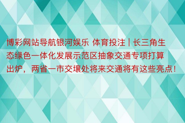 博彩网站导航银河娱乐 体育投注 | 长三角生态绿色一体化发展示范区抽象交通专项打算出炉，两省一市交壤处将来交通将有这些亮点！