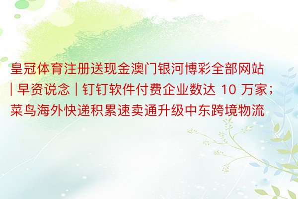 皇冠体育注册送现金澳门银河博彩全部网站 | 早资说念 | 钉钉软件付费企业数达 10 万家；菜鸟海外快递积累速卖通升级中东跨境物流