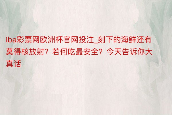 iba彩票网欧洲杯官网投注_刻下的海鲜还有莫得核放射？若何吃最安全？今天告诉你大真话