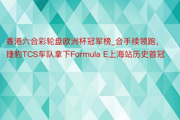 香港六合彩轮盘欧洲杯冠军榜_合手续领跑，捷豹TCS车队拿下Formula E上海站历史首冠