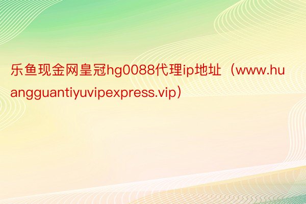 乐鱼现金网皇冠hg0088代理ip地址（www.huangguantiyuvipexpress.vip）