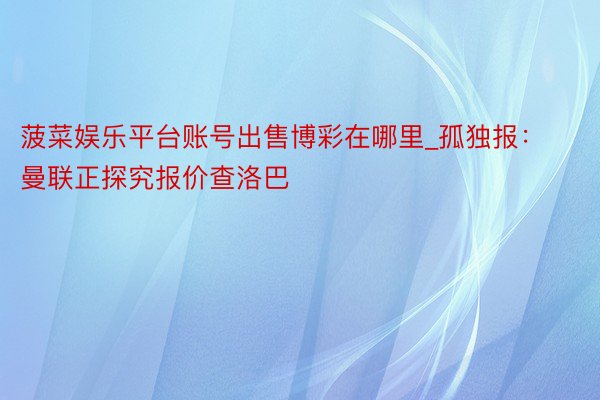 菠菜娱乐平台账号出售博彩在哪里_孤独报：曼联正探究报价查洛巴