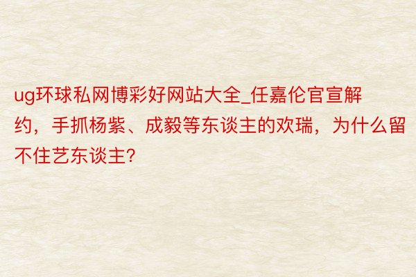 ug环球私网博彩好网站大全_任嘉伦官宣解约，手抓杨紫、成毅等东谈主的欢瑞，为什么留不住艺东谈主？