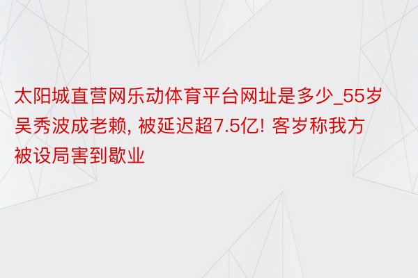 太阳城直营网乐动体育平台网址是多少_55岁吴秀波成老赖， 被延迟超7.5亿! 客岁称我方被设局害到歇业