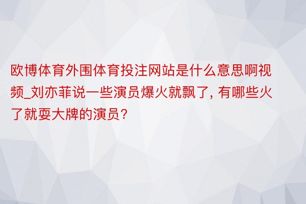 欧博体育外围体育投注网站是什么意思啊视频_刘亦菲说一些演员爆火就飘了， 有哪些火了就耍大牌的演员?