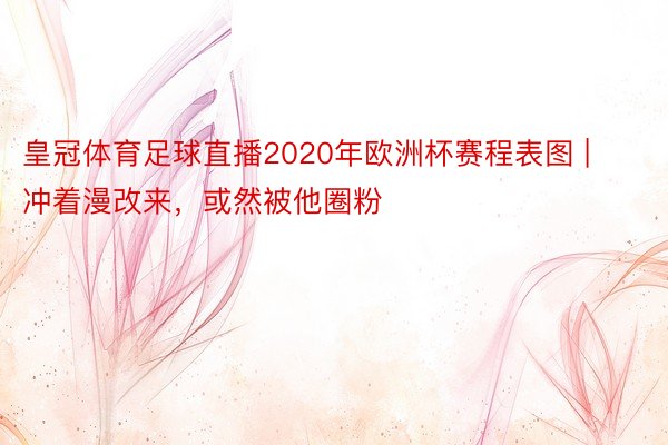 皇冠体育足球直播2020年欧洲杯赛程表图 | 冲着漫改来，或