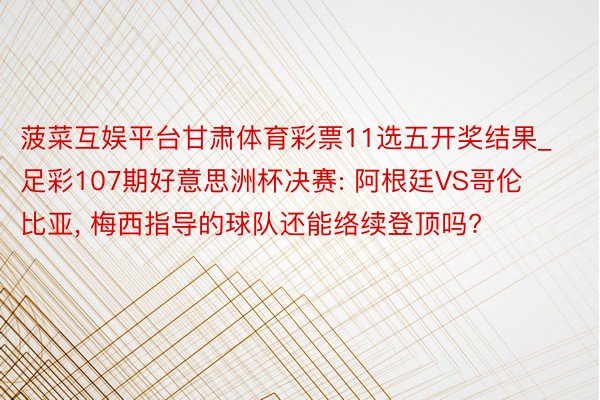 菠菜互娱平台甘肃体育彩票11选五开奖结果_足彩107期好意思洲杯决赛: 阿根廷VS哥伦比亚, 梅西指导的球队还能络续登顶吗?