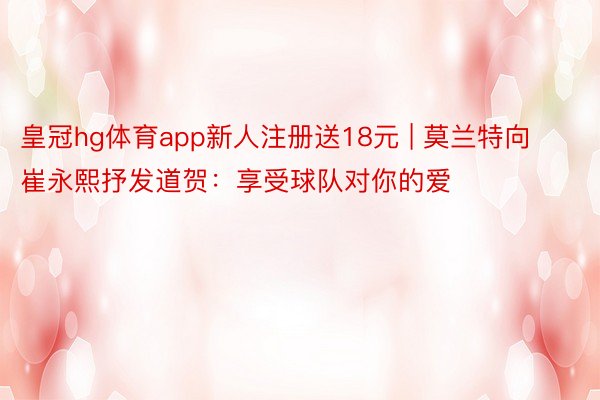 皇冠hg体育app新人注册送18元 | 莫兰特向崔永熙抒发道