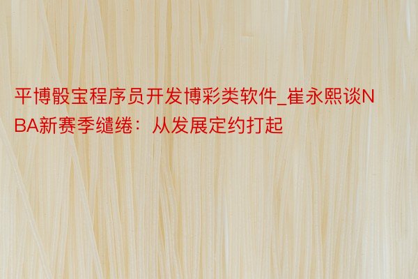 平博骰宝程序员开发博彩类软件_崔永熙谈NBA新赛季缱绻：从发展定约打起