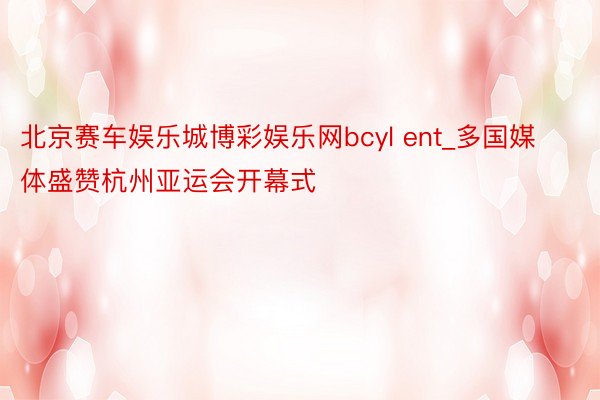 北京赛车娱乐城博彩娱乐网bcyl ent_多国媒体盛赞杭州亚运会开幕式