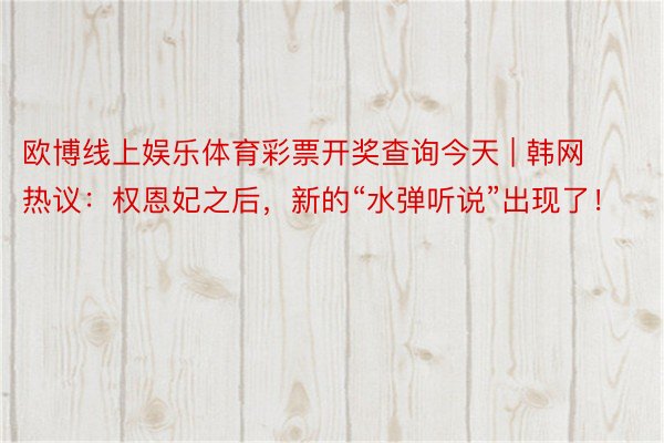 欧博线上娱乐体育彩票开奖查询今天 | 韩网热议：权恩妃之后，新的“水弹听说”出现了！