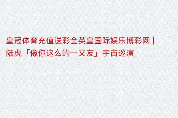 皇冠体育充值送彩金英皇国际娱乐博彩网 | 陆虎「像你这么的一又友」宇宙巡演