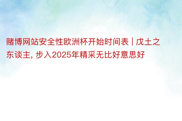 赌博网站安全性欧洲杯开始时间表 | 戊土之东谈主, 步入2025年精采无比好意思好