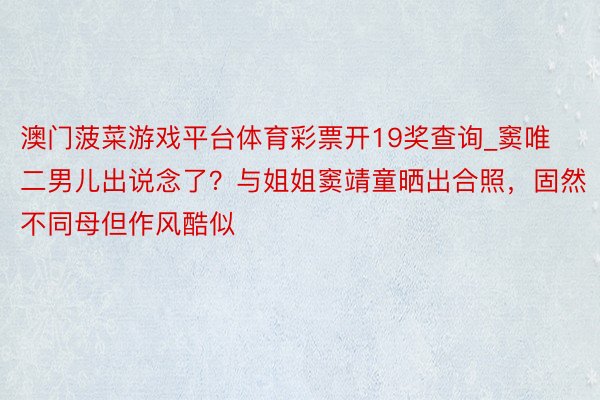 澳门菠菜游戏平台体育彩票开19奖查询_窦唯二男儿出说念了？与姐姐窦靖童晒出合照，固然不同母但作风酷似