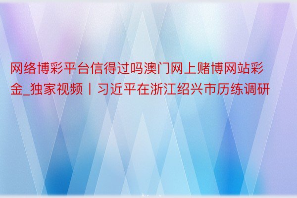 网络博彩平台信得过吗澳门网上赌博网站彩金_独家视频丨习近平在