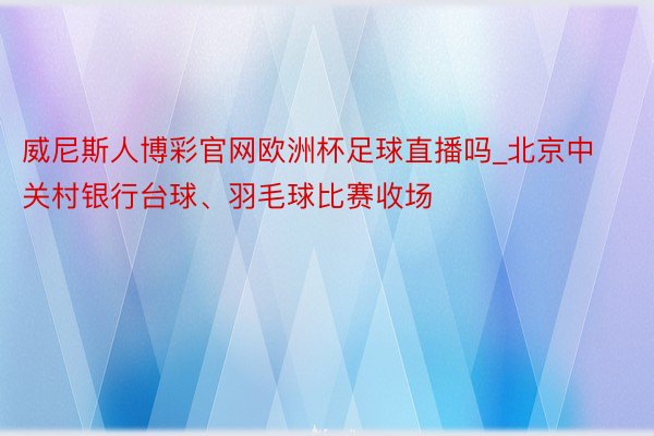 威尼斯人博彩官网欧洲杯足球直播吗_北京中关村银行台球、羽毛球