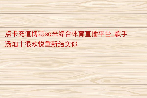 点卡充值博彩so米综合体育直播平台_歌手汤灿｜很欢悦重新结实