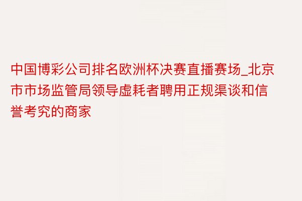 中国博彩公司排名欧洲杯决赛直播赛场_北京市市场监管局领导虚耗